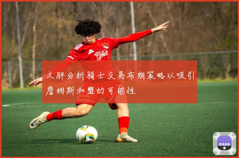 文胖分析骑士交易布朗策略以吸引詹姆斯加盟的可能性
