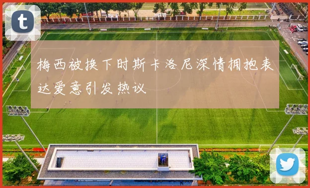 梅西被换下时斯卡洛尼深情拥抱表达爱意引发热议