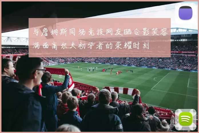 与詹姆斯同场竞技网友晒合影笑容满面高尔夫初学者的荣耀时刻