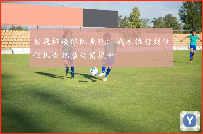 彭逸翔谈球队表现：战术执行到位但机会把握仍需提升