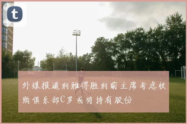 外媒报道利雅得胜利前主席考虑收购俱乐部C罗或将持有股份