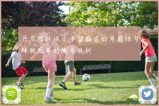 丹尼格林谈小卡留猛龙的可能性与蝉联冠军的概率分析