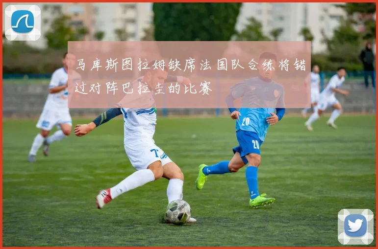 马库斯图拉姆缺席法国队合练将错过对阵巴拉圭的比赛