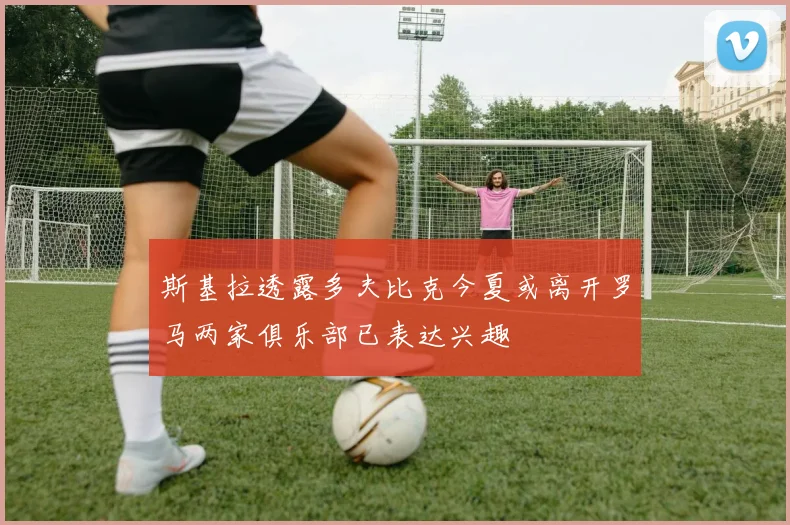 斯基拉透露多夫比克今夏或离开罗马两家俱乐部已表达兴趣