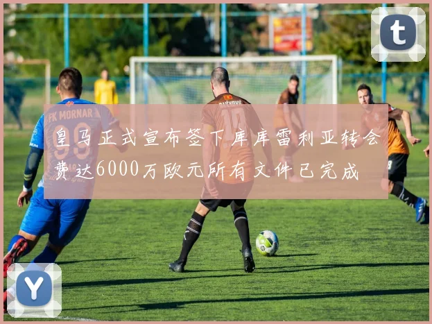皇马正式宣布签下库库雷利亚转会费达6000万欧元所有文件已完成