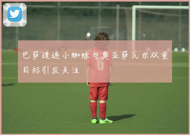 巴萨追逐小蜘蛛与奥亚萨瓦尔双重目标引发关注