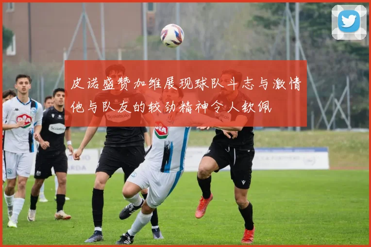 皮诺盛赞加维展现球队斗志与激情他与队友的较劲精神令人钦佩