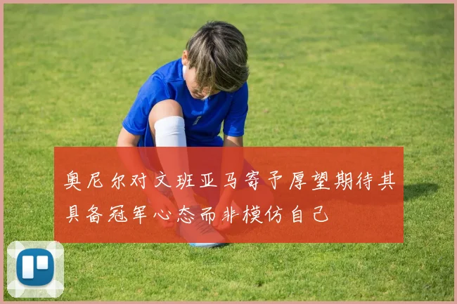 奥尼尔对文班亚马寄予厚望期待其具备冠军心态而非模仿自己