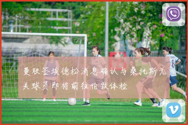 曼联签埃德松消息确认与桑托斯无关球员即将前往伦敦体检