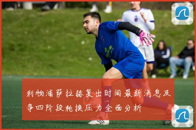 利物浦萨拉赫复出时间最新消息及争四阶段轮换压力全面分析