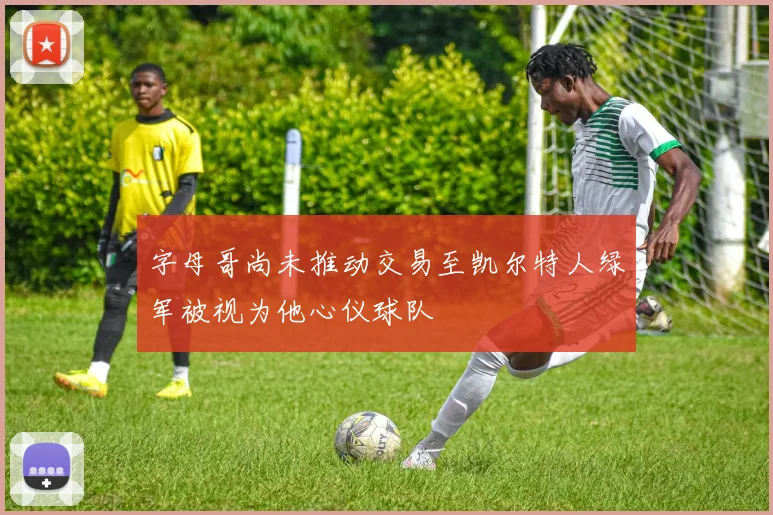 字母哥尚未推动交易至凯尔特人绿军被视为他心仪球队