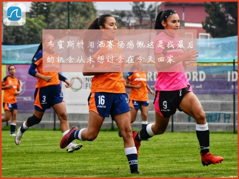 韦霍斯特泪洒赛场感慨这是我最后的机会从未想过会在今天回家