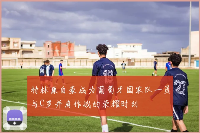 特林康自豪成为葡萄牙国家队一员与C罗并肩作战的荣耀时刻