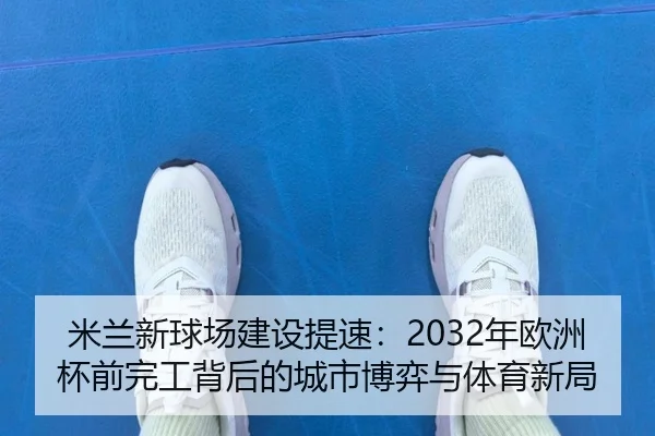 米兰新球场建设提速：2032年欧洲杯前完工背后的城市博弈与体育新局